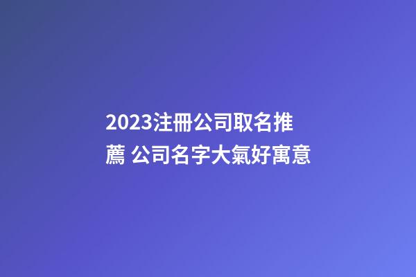 2023注冊公司取名推薦 公司名字大氣好寓意